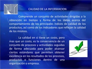 CALIDAD DE LA INFORMACION
Comprende un conjunto de actividades dirigidas a la
obtención en tiempo y forma de los datos acerca del
comportamiento de los principales índices de calidad de los
productos, así como de los indicadores que reflejan la calidad
de los mismos.
La calidad en si tiene un costo, pero
mas que un costo, es la consecuencia de un
conjunto de procesos y actividades seguidas
de forma adecuada para poder alcanzar
ciertos estándares que permiten obtener
excelencia en los resultados de los procesos,
productos o funciones dentro de una
organización o empresa.

 