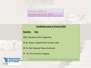 Premio OPS en
      Administración 2010



              Candidatos para el Premio 2010

Nombre      País

Dr. Abraham Sonis Argentina

 Dr. Pastor Castell-Florit Serrate Cuba

 Dr. Elsa Yolanda Palou Honduras

 Dr. Ciro Ferreira Uruguay

     Miembros del Jurado: Colombia, Guatemala, Suriname
 