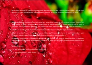 pensar duas vezes decide mata-lo, Clara quando se apercebe do crime que o pai cometeu entrega-o a polícia, mas o
    desgosto da pobre rapariga era tão grande que ela acabou por se suicidar atirando se para dentro do poço.




 Relação título/livro: Quando comecei a ler este livro sabia que se tratava de um romance mas pelo título do livro
  “Uma abelha na chuva” pensei que fosse uma história de abelhas ou algo do género, apercebi-me ao longo da
  leitura que não era nada disso, mas havia uma comparação entre as abelhas e os humanos, como por exemplo:

 A abelha - o casal Álvaro e D. Maria dos Prazeres são identificados como “abelhas cegas obcecadas “;

 O mel - Ao nível de Álvaro e D. Maria dos Prazeres "todos eles fabricam mel", é junto do casal Jacinto e Clara que o
  mel (isto é: a doçura, a perfeição) é susceptível de ser encontrado na gravidez de Clara;

 As Abelhas - simbolizam as "trabalhadoras disciplinadas e incansáveis". Em oposição às abelhas temos o casal Álvaro
  Silvestre e Maria dos Prazeres (esta referência é feita por Dr. Neto), que diz "todos eles fabricam mel; abelhas cegas,
  obcecadas “;

 Frases relevantes:

 (...)” Não apliques aos bichos a medida dos homens”(...)

   (...)” Nem rei nem papa a morte escapa”(...)
 