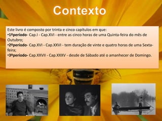Este livro é composto por trinta e cinco capítulos em que:
•1ºperíodo- Cap.I - Cap.XVI - entre as cinco horas de uma Quinta-feira do mês de
Outubro;
•2ºperíodo- Cap.XVI - Cap.XXVI - tem duração de vinte e quatro horas de uma Sexta-
feira;
•3ºperíodo- Cap.XXVII - Cap.XXXV - desde de Sábado até o amanhecer de Domingo.
 