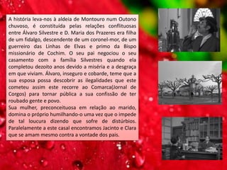 A história leva-nos à aldeia de Montouro num Outono
chuvoso, é constituída pelas relações conflituosas
entre Álvaro Silvestre e D. Maria dos Prazeres era filha
de um fidalgo, descendente de um coronel-mor, de um
guerreiro das Linhas de Elvas e primo da Bispo
missionário de Cochim. O seu pai negociou o seu
casamento com a família Silvestres quando ela
completou dezoito anos devido a miséria e a desgraça
em que viviam. Álvaro, inseguro e cobarde, teme que a
sua esposa possa descobrir as ilegalidades que este
cometeu assim este recorre ao Comarca(Jornal de
Corgos) para tornar pública a sua confissão de ter
roubado gente e povo.
Sua mulher, preconceituosa em relação ao marido,
domina o próprio humilhando-o uma vez que o impede
de tal loucura dizendo que sofre de distúrbios.
Paralelamente a este casal encontramos Jacinto e Clara
que se amam mesmo contra a vontade dos pais.
 