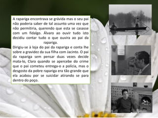 A rapariga encontrava se grávida mas o seu pai
não poderia saber de tal assunto uma vez que
não permitiria, querendo que esta se casasse
com um fidalgo. Álvaro ao ouvir tudo isto
decidiu contar tudo o que ouvira ao pai da
                    rapariga.
Dirigiu-se à loja do pai da rapariga e conta lhe
sobre a gravidez da sua filha com Jacinto. O pai
da rapariga sem pensar duas vezes decide
mata-lo, Clara quando se apercebe do crime
que o pai cometeu entrega-o a polícia, mas o
desgosto da pobre rapariga era tão grande que
ela acabou por se suicidar atirando se para
dentro do poço.
 
