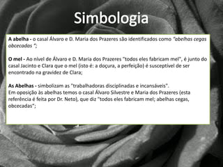 A abelha - o casal Álvaro e D. Maria dos Prazeres são identificados como “abelhas cegas
obcecadas “;

O mel - Ao nível de Álvaro e D. Maria dos Prazeres "todos eles fabricam mel", é junto do
casal Jacinto e Clara que o mel (isto é: a doçura, a perfeição) é susceptível de ser
encontrado na gravidez de Clara;

As Abelhas - simbolizam as "trabalhadoras disciplinadas e incansáveis".
Em oposição às abelhas temos o casal Álvaro Silvestre e Maria dos Prazeres (esta
referência é feita por Dr. Neto), que diz "todos eles fabricam mel; abelhas cegas,
obcecadas“;
 