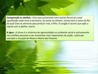Comparação as abelhas - Clara que juntamente com Jacinto forma um casal
equilibrado onde reina a harmonia, tal como na colmeia. Jacinto tem o nome da flor
da qual Clara se alimenta para produzir mel, o filho. O zangão é Jacinto que após a
cópula com a abelha, morre;

A água - A chuva é o sinónimo de agressividade no ambiente social e está presente
nos conflitos pessoais e nos momentos mais importantes da acção , como por
exemplo a situação de Álvaro e Maria dos Prazeres.
 