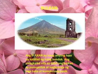 BULKAN Ang BULKAN ay isang anyong lupa na katulad ng isang bundok. Ang pinagkaiba nila ay dahil ang bulkan ay pumuputok at nagbubuga ng mga bato at kumukulong putik. 