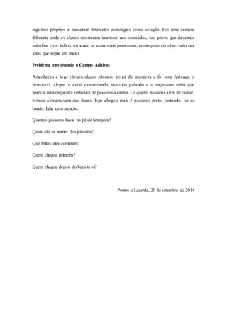 registros próprios e buscaram diferentes estratégias como solução. Foi uma semana 
diferente onde os alunos mostraram interesse nos conteúdos, isto prova que devemos 
trabalhar com lúdico, tornando as aulas mais prazerosas, como pode ser observado nas 
fotos que segue em anexo. 
Problema envolvendo o Campo Aditivo: 
Amanheceu e logo chegou alguns pássaros no pé de laranjeira e foi uma festança, o 
bem-te-vi, alegre, o curió cantarolando, tico-tico pulando e o majestoso sabiá que 
parecia uma orquestra sinfônica de pássaros a cantar. Os quatro pássaros além de cantar, 
brincar alimentavam das frutas, logo chegou mais 5 pássaros preto, juntando- se ao 
bando. Leia com atenção. 
Quantos pássaros havia no pé de laranjeira? 
Quais são os nomes dos pássaros? 
Que frutos eles comeram? 
Quem chegou primeiro? 
Quem chegou depois do bem-te-vi? 
Pontes e Lacerda, 20 de setembro de 2014 
 