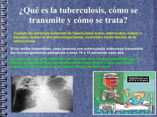 ¿Qué es la tuberculosis, cómo se
transmite y cómo se trata?
Cuando las personas enfermas de tuberculosis tosen, estornudan, hablan o
escupen, lanzan al aire microorganismos, conocidos como bacilos de la
tuberculosis.
Si no recibe tratamiento, cada persona con tuberculosis infecciosa transmitirá
los microorganismos patógenos a unas 10 a 15 personas cada año.
No todas las personas infectadas con bacilos de la tuberculosis enferman. El
sistema inmunitario mata los bacilos de la tuberculosis, o bien los “aísla”,
pudiendo éstos mantenerse en estado latente durante años.
 
