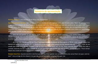 Relatório de apresentação


Período de leitura: uma semana (16 de Março até 23 de Março).

Apresentação geral do livro: Mar me quer é um livro dividido em oito capítulos todos eles iniciados pelos “ditos” do avô Celestiano
e que retracta a história de Zeca Perpétuo um homem com uma infância muito marcada pela ausência de seus pais e pela forma
abrupta como eles desapareceram da sua vida. Obra na qual estabelece sobretudo uma paixão não correspondida entre Zeca e
Luarmina uma mulata “gorda” com pequena memórias amargas da sua infância. A acção é passada numa aldeia em Moçambique
perto do mar, e pode-se dizer que é aqui no mar que tudo começa.

        Zeca era um homem já com alguma idade, doente e apaixonado por Dona Luarmina, a sua vizinha triste, presa a uma
relação inacabada. Esta era uma mulher que se considerava demasiado velha para viver novas paixões, apesar de não corresponder
ao amor de Zeca, Dona Luarmina sempre o tratou como um grande e bom amigo.

        Ao longo dos anos de paixão por Dona Luarmina a doença persistente de Zeca agrava-se dando como solução para a sua
doença um castigo de seu pai por não ter obedecido ao seu pedido, voltar sempre ao mar quando este faleceu, para cuidar da sua
amada que tinha caído ao mar. Quando a vida de Zeca está quase presa por um fio, Dona Luarmina decide contar-lhe toda a
verdade relatando-lhe que era ela a amada de seu pai que tivera caído ao mar mas que se tivera conseguido salvar. Pouco tempo
depois Zeca acaba por morrer pouco a pouco, começando pelas suas lembranças.

Relação título-livro: Quando decidi ler este livro pensava que fosse apenas uma variação poética dos versos”bem-me-quer, mal-me-
quer”, mas ao longo do livro deparei-me que não, era um livro sobre o mar que lhe quer mal.


          2   Ana Júlia Mota Tomé
   12ºA Nº2
 