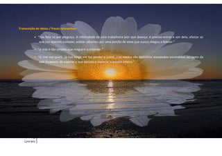 Transcrição de ideias / frases relevantes:

            “Sou feliz só por preguiça. A infelicidade dá uma trabalheira pior que doença: é preciso entrar e sair dela, afastar os
              que nos querem consolar, aceitar pêsames por uma porção de alma que nunca chegou a falecer.”

            “A vida é tão simples que ninguém a entende.”

            “O mar me quer(…)a tua longe me faz perder o juízo(…) os medos são bichinhos assustados escondidos no canto da
              sala incapazes de superar o que assusta e explorar o espaço inteiro.”




          3    Ana Júlia Mota Tomé
    12ºA Nº2
 