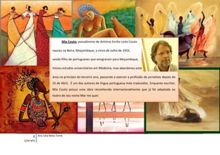 Mia Couto, pseudónimo de António Emílio Leite Couto

                      nasceu na Beira, Moçambique, a cinco de Julho de 1955,

                      sendo filho de portugueses que emigraram para Moçambique.

                      Iniciou estudos universitários em Medicina, mas abandonou esta

                      área no princípio do terceiro ano, passando a exercer a profissão de jornalista depois do
                      25 de Abril. É um dos autores de língua portuguesa mais traduzidos. Enquanto escritor,
                      Mia Couto possui uma obra reconhecida internacionalmente que já foi adaptada ao
                      teatro de seu nome Mar me quer.




      4    Ana Júlia Mota Tomé
12ºA Nº2
 