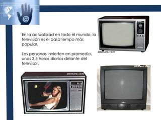 En la actualidad en todo el mundo, la televisión es el pasatiempo más popular.Las personas invierten en promedio, unas 3,5 horas diarias delante del televisor.