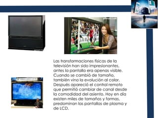 Las transformaciones físicas de la televisión han sido impresionantes, antes la pantalla era apenas visible. Cuando se cambió de tamaño, también vino la evolución al color. Después apareció el control remoto que permitió cambiar de canal desde la comodidad del asiento. Hoy en día existen miles de tamaños y formas, predominan las pantallas de plasma y de LCD.