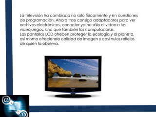 La televisión ha cambiado no sólo físicamente y en cuestiones de programación. Ahora trae consigo adaptadores para ver archivos electrónicos, conectar ya no sólo el video o los videojuegos, sino que también las computadoras. Las pantallas LCD ofrecen proteger la ecología y al planeta, así mismo ofreciendo calidad de imagen y casi nulos reflejos de quien la observa. 