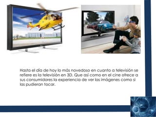 Hasta el día de hoy lo más novedoso en cuanto a televisión se refiere es la televisión en 3D. Que así como en el cine ofrece a sus consumidores la experiencia de ver las imágenes como si las pudieran tocar.