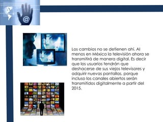 Los cambios no se detienen ahí. Al menos en México la televisión ahora se transmitirá de manera digital. Es decir que los usuarios tendrán que deshacerse de sus viejos televisores y adquirir nuevas pantallas, porque incluso los canales abiertos serán transmitidos digitalmente a partir del 2015. 
