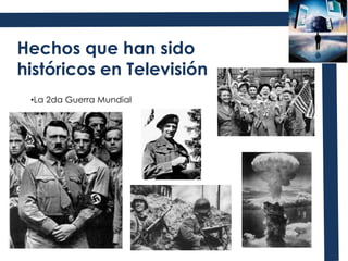 Hechos que han sido históricos en TelevisiónLa 2da Guerra MundialEl asesinato de John F. Kennedy y su funeralEl despegue del primer transbordador espacial y la llegada del hombre a la Luna.La caída del muro de Berlín Desastre Nuclear de Chernobyl La coronación de Isabel II y la muerte de Lady DiEl asesinato de Martin Luther King y la liberación de Nelson MandelaEl 11 de septiembre y la guerra contra IraqLos Juegos Olímpicos y los MundialesVentajas actuales de la Televisión