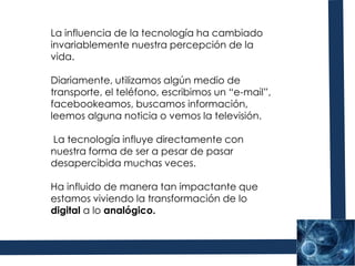La influencia de la tecnología ha cambiado invariablemente nuestra percepción de la vida. Diariamente, utilizamos algún medio de transporte, el teléfono, escribimos un “e-mail”, facebookeamos, buscamos información, leemos alguna noticia o vemos la televisión. La tecnología influye directamente con nuestra forma de ser a pesar de pasar desapercibida muchas veces. Ha influido de manera tan impactante que estamos viviendo la transformación de lo digital a lo analógico. 