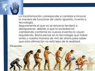 La transformación corresponde a cambiar e innovar la manera de funcionar de cierto aparato, invento o tecnología. Seguramente el que no se renueve tenderá a desaparecer, debido a que la sociedad irá cambiando conforme los nuevos inventos lo vayan requiriendo. Basta pensar en la tecnología que había antes y nuestra manera de vivir de ahora para saber que esta afirmación no está lejos de la realidad.