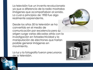 La televisión fue un invento revolucionario ya que a diferencia de la radio mostraba imágenes que acompañaban al sonido. Lo cual a principios de 1900 fue algo realmente sorprendente. Desde los años 50 la televisión se ha convertido en el medio de comunicación por excelencia pero su origen surge varias décadas atrás con la investigación en fotoelectricidad y la manipulación de electrones que harían posible generar imágenes en movimiento.La luz y la fotografía fueron precursoras de la televisión.