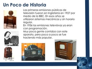 Un Poco de HistoriaLas primeras emisiones públicas de televisión fueron en Inglaterra en 1927 por medio de la BBC. En esos años se utilizaron sistemas mecánicos y sin horario regular.En 1936 las emisiones televisivas ya eran con programación.Muy poca gente contaba con este aparato, pero poco a poco se fue haciendo más popular.