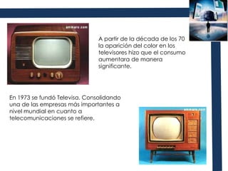 A partir de la década de los 70 la aparición del color en los televisores hizo que el consumo aumentara de manera significante. En 1973 se fundó Televisa. Consolidando una de las empresas más importantes a nivel mundial en cuanto a telecomunicaciones se refiere. 