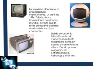 La televisión alcanzaba ya una cobertura impresionante. A partir de 1984, Televisa hace transmisiones de alcance mundial, permite que la señal en español cubra la totalidad de los cinco continentes. Desde entonces la televisión se ha ido modernizando tanto físicamente como en cuanto a contenidos se refiere. Dando paso a programas de entretenimiento, noticiosos e infantiles.