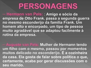 ─ Hermann van Pels: : Amigo e sócio da
empresa de Otto Frank. passa a segunda guerra
no mesmo esconderijo da família Frank. Um
homem alto e encorpado, um tipo de pessoa
muito agradável que se adaptou facilmente à
rotina da empresa.
─ Auguste van Pels: Mulher de Hermann tendo
um filho com o mesmo, passou por momentos
muitos delicado no esconderijo. É a cozinheira
da casa. Ela gosta de falar sobre política o que,
certamente, acaba por gerar discussões com o
seu marido.
 