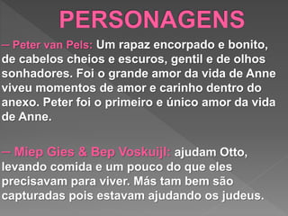 ─ Peter van Pels: Um rapaz encorpado e bonito,
de cabelos cheios e escuros, gentil e de olhos
sonhadores. Foi o grande amor da vida de Anne
viveu momentos de amor e carinho dentro do
anexo. Peter foi o primeiro e único amor da vida
de Anne.
─ Miep Gies & Bep Voskuijl: ajudam Otto,
levando comida e um pouco do que eles
precisavam para viver. Más tam bem são
capturadas pois estavam ajudando os judeus.
 