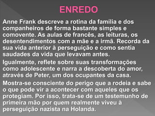 Anne Frank descreve a rotina da família e dos
companheiros de forma bastante simples e
comovente. As aulas de francês, as leituras, os
desentendimentos com a mãe e a irmã. Recorda da
sua vida anterior à perseguição e como sentia
saudades da vida que levavam antes.
Igualmente, reflete sobre suas transformações
como adolescente e narra a descoberta do amor,
através de Peter, um dos ocupantes da casa.
Mostra-se consciente do perigo que a rodeia e sabe
o que pode vir a acontecer com aqueles que os
protegiam. Por isso, trata-se de um testemunho de
primeira mão por quem realmente viveu à
perseguição nazista na Holanda.
 