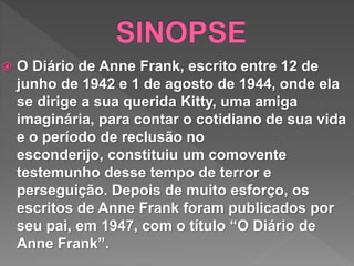  O Diário de Anne Frank, escrito entre 12 de
junho de 1942 e 1 de agosto de 1944, onde ela
se dirige a sua querida Kitty, uma amiga
imaginária, para contar o cotidiano de sua vida
e o período de reclusão no
esconderijo, constituiu um comovente
testemunho desse tempo de terror e
perseguição. Depois de muito esforço, os
escritos de Anne Frank foram publicados por
seu pai, em 1947, com o título “O Diário de
Anne Frank”.
 