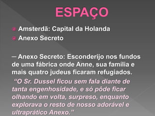  Amsterdã: Capital da Holanda
 Anexo Secreto
─ Anexo Secreto: Esconderijo nos fundos
de uma fábrica onde Anne, sua família e
mais quatro judeus ficaram refugiados.
“O Sr. Dussel ficou sem fala diante de
tanta engenhosidade, e só pôde ficar
olhando em volta, surpreso, enquanto
explorava o resto de nosso adorável e
ultraprático Anexo.”
 