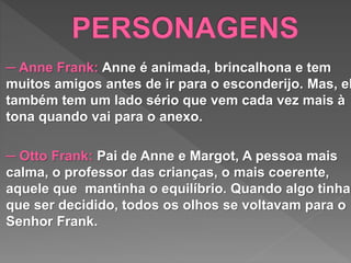 ─ Anne Frank: Anne é animada, brincalhona e tem
muitos amigos antes de ir para o esconderijo. Mas, el
também tem um lado sério que vem cada vez mais à
tona quando vai para o anexo.
─ Otto Frank: Pai de Anne e Margot, A pessoa mais
calma, o professor das crianças, o mais coerente,
aquele que mantinha o equilíbrio. Quando algo tinha
que ser decidido, todos os olhos se voltavam para o
Senhor Frank.
 