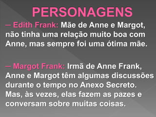 ─ Edith Frank: Mãe de Anne e Margot,
não tinha uma relação muito boa com
Anne, mas sempre foi uma ótima mãe.
─ Margot Frank: Irmã de Anne Frank,
Anne e Margot têm algumas discussões
durante o tempo no Anexo Secreto.
Mas, às vezes, elas fazem as pazes e
conversam sobre muitas coisas.
 
