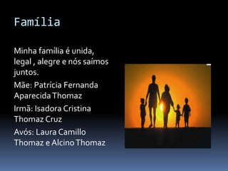 Família
Minha família é unida,
legal , alegre e nós saímos
juntos.
Mãe: Patrícia Fernanda
AparecidaThomaz
Irmã: Isadora Cristina
Thomaz Cruz
Avós: Laura Camillo
Thomaz e AlcinoThomaz
 