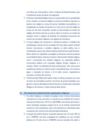 com afinco por todos poderes, níveis e instâncias do Estado brasileiro, pois
é fundamento da paz, da justiça e da segurança;
3. O Direito à Liberdade Religiosa deve ser compreendido como a possibilidade
de ter, escolher ou mudar de religião ou crença; de manifestar, expressar ou
praticar uma religião ou crença; de exercer atividades de proselitismo, i.e.
evangelização ou missões; de associar-se e reunir-se em nome da religião ou
crença; de não haver compulsão, coerção ou discriminação em matéria de
religião; dos direitos dos pais ou tutores sobre os menores, em matéria de
educação moral e religiosa; da liberdade de instituições funcionarem de
acordo com princípios religiosos; e da objeção de consciência;
4. A crença religiosa não raramente é o elemento produtor e irradiador das
manifestações culturais de uma sociedade. Por essa razão, existem no Brasil
diversos monumentos e símbolos religiosos na esfera pública, isto é,
manifestações culturais que refletem aspectos identitários da nação brasileira.
Assim, devem ser respeitados e protegidos os elementos culturais presentes
na sociedade brasileira, ainda que remetam a determinada confissão religiosa,
como a manutenção dos símbolos religiosos em repartições públicas,
monumentos públicos com conotação religiosa, feriados religiosos e a
menção a “Deus” no preâmbulo do texto constitucional, , bem como outras
situações que existam ou venham a existir, não podendo haver, em momento
algum, a imposição de valores e da fé sobre outrem, respeitando-se
outrossim os direitos das minorias;
5. A Administração Pública deve aplicar todos os esforços possíveis, por meio
do dever de acomodação razoável e da técnica da proporcionalidade, para
garantir a máxima efetividade ao Direito Humano e Fundamental à Liberdade
Religiosa e não afrontar o núcleo essencial desse direito.
II. Do tratamento institucional das organizações religiosas:
1. As ordens religiosas, os templos de qualquer culto e demais instrumentos
necessários ao serviço exercido e à natureza da sua atividade são imunes à
cobrança de tributos (art. 150, VI, b, e §4 CF/88) e assim devem permanecer,
sendo rechaçados quaisquer projetos de lei ou de emenda constitucional
contrários a este mandamento, assim como devendo ser reformados todos
os possíveis atos contrários das administrações fazendárias;
2. As igrejas não podem financiar campanhas eleitorais (art. 24, inciso VIII, da
Lei n. 9.504/97), nem fazer propaganda de candidatos em suas reuniões
públicas (art. 37, § 4o, da Lei n. 9.504/97), mas tais restrições não vedam o
 