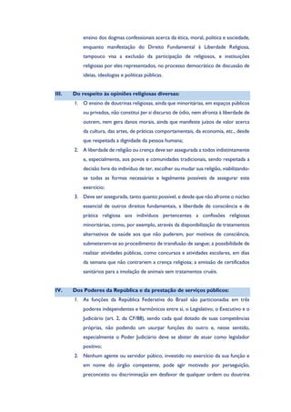 ensino dos dogmas confessionais acerca da ética, moral, política e sociedade,
enquanto manifestação do Direito Fundamental à Liberdade Religiosa,
tampouco visa a exclusão da participação de religiosos, e instituições
religiosas por eles representados, no processo democrático de discussão de
ideias, ideologias e políticas públicas.
III. Do respeito às opiniões religiosas diversas:
1. O ensino de doutrinas religiosas, ainda que minoritárias, em espaços públicos
ou privados, não constitui per si discurso de ódio, nem afronta à liberdade de
outrem, nem gera danos morais, ainda que manifeste juízos de valor acerca
da cultura, das artes, de práticas comportamentais, da economia, etc., desde
que respeitada a dignidade da pessoa humana;
2. A liberdade de religião ou crença deve ser assegurada a todos indistintamente
e, especialmente, aos povos e comunidades tradicionais, sendo respeitada a
decisão livre do indivíduo de ter, escolher ou mudar sua religião, viabilizando-
se todas as formas necessárias e legalmente possíveis de assegurar este
exercício;
3. Deve ser assegurada, tanto quanto possível, e desde que não afronte o núcleo
essencial de outros direitos fundamentais, a liberdade de consciência e de
prática religiosa aos indivíduos pertencentes a confissões religiosas
minoritárias, como, por exemplo, através da disponibilização de tratamentos
alternativos de saúde aos que não puderem, por motivos de consciência,
submeterem-se ao procedimento de transfusão de sangue; a possibilidade de
realizar atividades públicas, como concursos e atividades escolares, em dias
da semana que não contrariem a crença religiosa; a emissão de certificados
sanitários para a imolação de animais sem tratamentos cruéis.
IV. Dos Poderes da República e da prestação de serviços públicos:
1. As funções da República Federativa do Brasil são particionadas em três
poderes independentes e harmônicos entre si, o Legislativo, o Executivo e o
Judiciário (art. 2, da CF/88), sendo cada qual dotado de suas competências
próprias, não podendo um usurpar funções do outro e, nesse sentido,
especialmente o Poder Judiciário deve se abster de atuar como legislador
positivo;
2. Nenhum agente ou servidor púbico, investido no exercício da sua função e
em nome do órgão competente, pode agir motivado por perseguição,
preconceito ou discriminação em desfavor de qualquer ordem ou doutrina
 