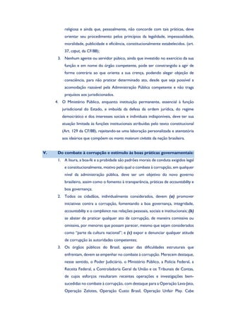 religiosa e ainda que, pessoalmente, não concorde com tais práticas, deve
orientar seu procedimento pelos princípios da legalidade, impessoalidade,
moralidade, publicidade e eficiência, constitucionalmente estabelecidos. (art.
37, caput, da CF/88);
3. Nenhum agente ou servidor púbico, ainda que investido no exercício da sua
função e em nome do órgão competente, pode ser constrangido a agir de
forma contrária ao que orienta a sua crença, podendo alegar objeção de
consciência, para não praticar determinado ato, desde que seja possível a
acomodação razoável pela Administração Pública competente e não traga
prejuízos aos jurisdicionados.
4. O Ministério Público, enquanto instituição permanente, essencial à função
jurisdicional do Estado, e imbuída da defesa da ordem jurídica, do regime
democrático e dos interesses sociais e individuais indisponíveis, deve ter sua
atuação limitada às funções institucionais atribuídas pelo texto constitucional
(Art. 129 da CF/88), rejeitando-se uma laboração personalizada e atentatória
aos ideários que compõem os mores maiorum civitatis da nação brasileira.
V. Do combate à corrupção e estímulo às boas práticas governamentais:
1. A lisura, a boa-fé e a probidade são padrões morais de conduta exigidos legal
e constitucionalmente, motivo pelo qual o combate à corrupção, em qualquer
nível da administração pública, deve ser um objetivo do novo governo
brasileiro, assim como o fomento à transparência, práticas de accountability e
boa governança;
2. Todos os cidadãos, individualmente considerados, devem (a) promover
iniciativas contra a corrupção, fomentando a boa governança, integridade,
accountability e o compliance nas relações pessoais, sociais e institucionais; (b)
se abster de praticar qualquer ato de corrupção, de maneira comissiva ou
omissiva, por menores que possam parecer, mesmo que sejam considerados
como “parte da cultura nacional”; e (c) expor e denunciar qualquer atitude
de corrupção às autoridades competentes;
3. Os órgãos públicos do Brasil, apesar das dificuldades estruturais que
enfrentam, devem se empenhar no combate à corrupção. Merecem destaque,
nesse sentido, o Poder Judiciário, o Ministério Público, a Polícia Federal, a
Receita Federal, a Controladoria Geral da União e os Tribunais de Contas,
de cujos esforços resultaram recentes operações e investigações bem-
sucedidas no combate à corrupção, com destaque para a Operação Lava-Jato,
Operação Zelotes, Operação Custo Brasil, Operação Unfair Play. Cabe
 