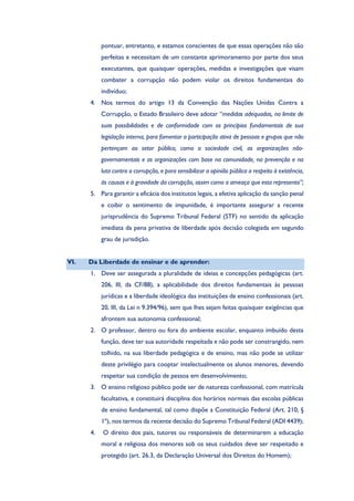 pontuar, entretanto, e estamos conscientes de que essas operações não são
perfeitas e necessitam de um constante aprimoramento por parte dos seus
executantes, que quaisquer operações, medidas e investigações que visam
combater a corrupção não podem violar os direitos fundamentais do
indivíduo;
4. Nos termos do artigo 13 da Convenção das Nações Unidas Contra a
Corrupção, o Estado Brasileiro deve adotar “medidas adequadas, no limite de
suas possibilidades e de conformidade com os princípios fundamentais de sua
legislação interna, para fomentar a participação ativa de pessoas e grupos que não
pertençam ao setor público, como a sociedade civil, as organizações não-
governamentais e as organizações com base na comunidade, na prevenção e na
luta contra a corrupção, e para sensibilizar a opinião pública a respeito à existência,
às causas e à gravidade da corrupção, assim como a ameaça que esta representa”;
5. Para garantir a eficácia dos institutos legais, a efetiva aplicação da sanção penal
e coibir o sentimento de impunidade, é importante assegurar a recente
jurisprudência do Supremo Tribunal Federal (STF) no sentido da aplicação
imediata da pena privativa de liberdade após decisão colegiada em segundo
grau de jurisdição.
VI. Da Liberdade de ensinar e de aprender:
1. Deve ser assegurada a pluralidade de ideias e concepções pedagógicas (art.
206, III, da CF/88), a aplicabilidade dos direitos fundamentais às pessoas
jurídicas e a liberdade ideológica das instituições de ensino confessionais (art.
20, III, da Lei n 9.394/96), sem que lhes sejam feitas quaisquer exigências que
afrontem sua autonomia confessional;
2. O professor, dentro ou fora do ambiente escolar, enquanto imbuído desta
função, deve ter sua autoridade respeitada e não pode ser constrangido, nem
tolhido, na sua liberdade pedagógica e de ensino, mas não pode se utilizar
deste privilégio para cooptar intelectualmente os alunos menores, devendo
respeitar sua condição de pessoa em desenvolvimento;
3. O ensino religioso público pode ser de natureza confessional, com matrícula
facultativa, e constituirá disciplina dos horários normais das escolas públicas
de ensino fundamental, tal como dispõe a Constituição Federal (Art. 210, §
1º), nos termos da recente decisão do Supremo Tribunal Federal (ADI 4439);
4. O direito dos pais, tutores ou responsáveis de determinarem a educação
moral e religiosa dos menores sob os seus cuidados deve ser respeitado e
protegido (art. 26.3, da Declaração Universal dos Direitos do Homem);
 