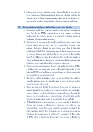 5. Não constitui afronta à laicidade estatal a disponibilização de exemplar de
livros religiosos em bibliotecas públicas, desde que não haja proibição de
estender tal providência a tantas quantas ordens de fé que desejem ser
representadas e tenham uma vinculação cultural com a comunidade local.
VII. Da sexualidade, valorização da família e preservação da vida:
1. A instituição familiar deve ser preservada como heterossexual e monogâmica
(art. 226, §3, da CF/88), respeitando-se, a todo tempo, os direitos
fundamentais das minorias sexuais e a autonomia individual quanto à
construção privada de relacionamentos;
2. Relativamente às chamadas uniões poliafetivas (poliamor), caso mais de duas
pessoas capazes queiram aderir, por livre e espontâneo arbítrio, a tais
práticas relacionais, o Estado não deve invadir essa esfera de liberdade
privada ou individual, afinal, cada sujeito é capaz de discernir autonomamente
os caminhos da sua própria felicidade. Porém, nos termos da Constituição
Federal, (art. 226), a formação da entidade familiar, para fins de relações e
efeitos jurídicos, é apenas e tão somente monogâmica, não devendo as uniões
poliafetivas serem registradas publicamente como casamento;
3. Homens e mulheres são iguais em direitos e obrigações (art. 5, I, da CF/88),
a ambos devem ser assegurados todos os Direitos Fundamentais (art. 5,
caput, da CF/88), com igualdade de oportunidades e sem discriminação, nos
termos da lei e do texto constitucional;
4. Os registros públicos de qualquer ordem e as estruturas físicas dos órgãos e
entidades públicas devem ser pautados pelo critério do gênero binário
natural (masculino e feminino);
5. Desde que seja uma decisão de consciência livre, deve ser facultado a
qualquer pessoa tornar-se paciente em tratamento de reversão sexual, por
motivos religiosos ou não, facultando também ao profissional a liberdade de
fazer ou não tal procedimento, ou mesmo oferecer tal possibilidade, quando
entender viável, dentro do código de conduta ética de sua profissão;
6. O Estado Brasileiro deve comprometer-se com a proteção da dignidade e
direitos das crianças e adolescentes, sobretudo em razão de sua
vulnerabilidade e imaturidade sexual e cognitiva, ressoando o Artigo 70 do
ECA, segundo o qual “é dever de todos prevenir a ocorrência de ameaça ou
violação dos direitos da criança e do adolescente” e o Artigo 34 da Convenção
da ONU sobre os Direitos da Criança, por meio do qual os Estados se
 