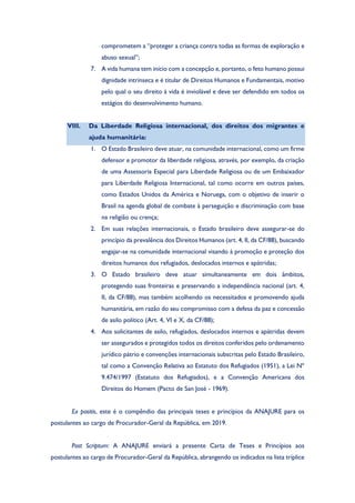 comprometem a “proteger a criança contra todas as formas de exploração e
abuso sexual”;
7. A vida humana tem início com a concepção e, portanto, o feto humano possui
dignidade intrínseca e é titular de Direitos Humanos e Fundamentais, motivo
pelo qual o seu direito à vida é inviolável e deve ser defendido em todos os
estágios do desenvolvimento humano.
VIII. Da Liberdade Religiosa internacional, dos direitos dos migrantes e
ajuda humanitária:
1. O Estado Brasileiro deve atuar, na comunidade internacional, como um firme
defensor e promotor da liberdade religiosa, através, por exemplo, da criação
de uma Assessoria Especial para Liberdade Religiosa ou de um Embaixador
para Liberdade Religiosa Internacional, tal como ocorre em outros países,
como Estados Unidos da América e Noruega, com o objetivo de inserir o
Brasil na agenda global de combate à perseguição e discriminação com base
na religião ou crença;
2. Em suas relações internacionais, o Estado brasileiro deve assegurar-se do
princípio da prevalência dos Direitos Humanos (art. 4, II, da CF/88), buscando
engajar-se na comunidade internacional visando à promoção e proteção dos
direitos humanos dos refugiados, deslocados internos e apátridas;
3. O Estado brasileiro deve atuar simultaneamente em dois âmbitos,
protegendo suas fronteiras e preservando a independência nacional (art. 4,
II, da CF/88), mas também acolhendo os necessitados e promovendo ajuda
humanitária, em razão do seu compromisso com a defesa da paz e concessão
de asilo político (Art. 4, VI e X, da CF/88);
4. Aos solicitantes de asilo, refugiados, deslocados internos e apátridas devem
ser assegurados e protegidos todos os direitos conferidos pelo ordenamento
jurídico pátrio e convenções internacionais subscritas pelo Estado Brasileiro,
tal como a Convenção Relativa ao Estatuto dos Refugiados (1951), a Lei Nº
9.474/1997 (Estatuto dos Refugiados), e a Convenção Americana dos
Direitos do Homem (Pacto de San José - 1969).
Ex positis, este é o compêndio das principais teses e princípios da ANAJURE para os
postulantes ao cargo de Procurador-Geral da República, em 2019.
Post Scriptum: A ANAJURE enviará a presente Carta de Teses e Princípios aos
postulantes ao cargo de Procurador-Geral da República, abrangendo os indicados na lista tríplice
 