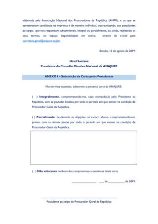 elaborada pela Associação Nacional dos Procuradores da República (ANPR), e os que se
apresentaram candidatos na imprensa e de maneira individual, oportunizando, aos postulantes
ao cargo, que nos respondam subscrevendo, integral ou parcialmente, ou, ainda, rejeitando os
seus termos, no espaço disponibilizado em anexo, através de e-mail para
secretaria.geral@anajure.org.br.
Brasília, 12 de agosto de 2019.
Uziel Santana
Presidente do Conselho Diretivo Nacional da ANAJURE
ANEXO I – Subscrição da Carta pelos Postulantes
Nos termos expostos, subscrevo a presente carta da ANAJURE:
( ) Integralmente, comprometendo-me, caso nomeado(a) pelo Presidente da
República, com as pautadas listadas por todo o período em que estiver na condição de
Procurador-Geral da República.
( ) Parcialmente, destacando as objeções no espaço abaixo, comprometendo-me,
porém, com as demais pautas por todo o período em que estiver na condição de
Procurador-Geral da República.
( ) Não subscrevo nenhum dos compromissos constantes desta carta.
_______________ , ___ de __________ de 2019.
_______________________________________________
Postulante ao cargo de Procurador-Geral da República
 
