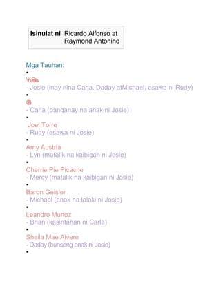 Isinulat ni Ricardo Alfonso at
Raymond Antonino

Mga Tauhan:
•
Vaas
mo
l n
i St
- Josie (inay nina Carla, Daday atMichael; asawa ni Rudy)
•
C
u
a
la
n
ir
d
B
e
t
e
o
- Carla (panganay na anak ni Josie)
•
Joel Torre
- Rudy (asawa ni Josie)
•
Amy Austria
- Lyn (matalik na kaibigan ni Josie)
•
Cherrie Pie Picache
- Mercy (matalik na kaibigan ni Josie)
•
Baron Geisler
- Michael (anak na lalaki ni Josie)
•
Leandro Munoz
- Brian (kasintahan ni Carla)
•
Sheila Mae Alvero
- Daday (bunsong anak ni Josie)
•

 