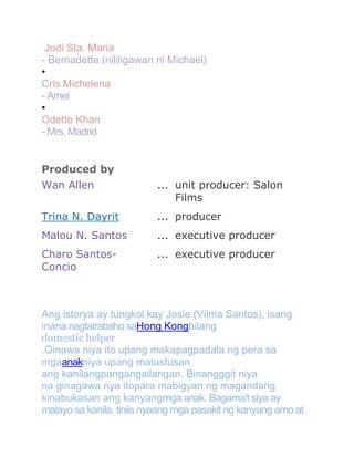 Jodi Sta. Maria
- Bernadette (nililigawan ni Michael)
•
Cris Michelena
- Arnel
•
Odette Khan
- Mrs. Madrid
Produced by
Wan Allen

... unit producer: Salon
Films

Trina N. Dayrit

... producer

Malou N. Santos

... executive producer

Charo SantosConcio

... executive producer

Ang istorya ay tungkol kay Josie (Vilma Santos), isang
inana nagtatrabaho saHong Kongbilang
domestic helper
.Ginawa niya ito upang makapagpadala ng pera sa
mgaanakniya upang matustusan
ang kanilangpangangailangan. Binangggit niya
na ginagawa nya itopara mabigyan ng magandang
kinabukasan ang kanyangmga anak. Bagama't siya ay
malayo sa kanila, tiniis nyaang mga pasakit ng kanyang amo at

 