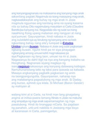 ang kanyangpagnanais na makasama ang kanyang mga anak
sakanilang paglaki.Nagsimula sa isang masayang mag-anak,
nagkawatakwatak ang buhay ng mga anak ni Josie
magmula ngyumao ang kanilang ama na syang kasama
nila sa bahay.Dito nagsimulang masuklam si Carla (Claudine
Baretto)sa kanyang ina. Nagpadala sila ng sulat sa inang
nasaHong Kong upang malaman ang nangyari at nang
sya'yumuwi. Gayunpaman, hindi nabasa ni Josie
ang sulatdahil sya ay kinulong ng kanyang amo sa loob
ngkanilang bahay nang sila'y lumipad saEstados
Unidosngisangbuwan. Nabasa ni Josie ang sulat pagkaraan
ngisang buwan, ngunit hindi pa rin siya pinayagan
ngkanyang among umuwi kahit magmakaawa pa
siya.Pagkaraan ng ilang taon, umuwi na rin si Josie.
Nagawanya ito dahil itigil na nya ang kanyang trabaho sa
HongKong. Nagnanais siyang magtayo ng
isangnegosyonakasosyo ang kanyang dalawang kaibigan.
Namuhunansilang tatlo ng taksi para ipasada sa kalsada.
Masaya angkanyang pagbalik pagkaraan ng anim
na taongpangungulila. Gayunpaman, naharap nya
ang matabangna pagsalubong ng mga anak. Si Daday,
ang bunso, ayhindi sya kilala. Si Michael (Baron Geisler)
ay mahiyain at
walang kimi at si Carla, na hindi man lang ginagalang
angina at iniitsa-pwera lamang.Ninais ni Josie na makuha
ang simpatiya ng mga anak sapamamagitan ng mga
pasalubong. Hindi ito tinanggap niCarla. Sa pagdaan
ng panahon, unti-unti nakikita ni Josieang mga bisyo
at karanasan ni Carla, paninigarilyo,

 