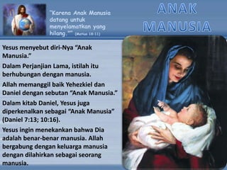 “Karena Anak Manusia
datang untuk
menyelamatkan yang
hilang."” (Matius 18:11)
Yesus menyebut diri-Nya “Anak
Manusia.”
Dalam Perjanjian Lama, istilah itu
berhubungan dengan manusia.
Allah memanggil baik Yehezkiel dan
Daniel dengan sebutan “Anak Manusia.”
Dalam kitab Daniel, Yesus juga
diperkenalkan sebagai “Anak Manusia”
(Daniel 7:13; 10:16).
Yesus ingin menekankan bahwa Dia
adalah benar-benar manusia. Allah
bergabung dengan keluarga manusia
dengan dilahirkan sebagai seorang
manusia.
 