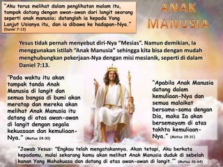 “Aku terus melihat dalam penglihatan malam itu,
tampak datang dengan awan-awan dari langit seorang
seperti anak manusia; datanglah ia kepada Yang
Lanjut Usianya itu, dan ia dibawa ke hadapan-Nya.”
(Daniel 7:13)
Yesus tidak pernah menyebut diri-Nya “Mesias”. Namun demikian, Ia
menggunakan istilah “Anak Manusia” sehingga kita bisa dengan mudah
menghubungkan pekerjaan-Nya dengan misi mesianik, seperti di dalam
Daniel 7:13.
“Pada waktu itu akan
tampak tanda Anak
Manusia di langit dan
semua bangsa di bumi akan
meratap dan mereka akan
melihat Anak Manusia itu
datang di atas awan-awan
di langit dengan segala
kekuasaan dan kemuliaan-
Nya.” (Matius 24:30)
“Apabila Anak Manusia
datang dalam
kemuliaan-Nya dan
semua malaikat
bersama-sama dengan
Dia, maka Ia akan
bersemayam di atas
takhta kemuliaan-
Nya.” (Matius 25:31)
“Jawab Yesus: "Engkau telah mengatakannya. Akan tetapi, Aku berkata
kepadamu, mulai sekarang kamu akan melihat Anak Manusia duduk di sebelah
kanan Yang Mahakuasa dan datang di atas awan-awan di langit.’” (Matius 26:64)
 