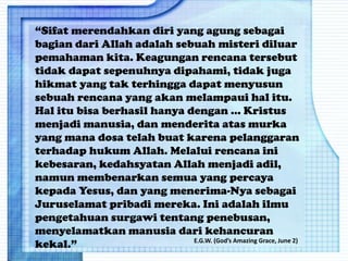 “Sifat merendahkan diri yang agung sebagai
bagian dari Allah adalah sebuah misteri diluar
pemahaman kita. Keagungan rencana tersebut
tidak dapat sepenuhnya dipahami, tidak juga
hikmat yang tak terhingga dapat menyusun
sebuah rencana yang akan melampaui hal itu.
Hal itu bisa berhasil hanya dengan ... Kristus
menjadi manusia, dan menderita atas murka
yang mana dosa telah buat karena pelanggaran
terhadap hukum Allah. Melalui rencana ini
kebesaran, kedahsyatan Allah menjadi adil,
namun membenarkan semua yang percaya
kepada Yesus, dan yang menerima-Nya sebagai
Juruselamat pribadi mereka. Ini adalah ilmu
pengetahuan surgawi tentang penebusan,
menyelamatkan manusia dari kehancuran
kekal.” E.G.W. (God’s Amazing Grace, June 2)
 