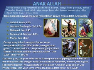 “tetapi semua yang tercantum di sini telah dicatat, supaya kamu percaya, bahwa
Yesuslah Mesias, Anak Allah, dan supaya kamu oleh imanmu memperoleh hidup
dalam nama-Nya.” (Yohanes 20:31)
Baik malaikat maupun manusia menyatakan bahwa Yesus adalah Anak Allah.
 Gabriel. Lukas 1:35.
 Yohanes Pembaptis. Yoh 1:34.
 Natanael. Yoh 1:49.
 Para murid. Matius 14:33.
 Marta. Yoh 11:27.
Orang-orang Yahudi mengerti bahwa Yesus
menyatakan diri-Nya Allah ketika menggunakan
gelar: “… Kamu berkata … Engkau menghujat Allah!
Karena Aku telah berkata: Aku Anak Allah?” (Yoh
10:36; lihat Yoh 10:33)
Kesatuan yang sempurna dari Yesus dan Bapa mencakup pengetahuan bersama
dan sempurna Satu Dengan Yang Lain: kesatuan kehendak, maksud, dan tujuan.
Sebagai tambahan, itu juga kesatuan sifat dasar. Anak dan Bapa adalah Dua
Pribadi tetapi sifat yang sama (“Aku dan Bapa adalah satu.” Yoh 10:30)
 