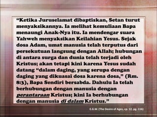 “Ketika Juruselamat dibaptiskan, Setan turut
menyaksikannya. Ia melihat kemuliaan Bapa
menaungi Anak-Nya itu. Ia mendengar suara
Yahweh menyaksikan Keilahian Yesus. Sejak
dosa Adam, umat manusia telah terputus dari
persekutuan langsung dengan Allah; hubungan
di antara surga dan dunia telah terjadi oleh
Kristus; akan tetapi kini karena Yesus sudah
datang “dalam daging, yang serupa dengan
daging yang dikuasai dosa karena dosa,” (Rm.
8:3), Bapa Sendiri bersabda. Dahulu Ia telah
berhubungan dengan manusia dengan
perantaraan Kristus; kini Ia berhubungan
dengan manusia di dalam Kristus.”
E.G.W. (The Desire of Ages, cp. 12, pg. 116)
 