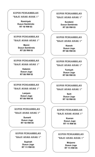 KUPON PENGAMBILAN

KUPON PENGAMBILAN

“BAJU ANAK-ANAK 1”

“BAJU ANAK-ANAK 1”

Romiriyeb
Dusun Sambiroto
RT 19/ RW 03

Suratemi
Dusun Sambiroto
RT 20/ RW 03

KUPON PENGAMBILAN

KUPON PENGAMBILAN

“BAJU ANAK-ANAK 1”

“BAJU ANAK-ANAK 1”

Marmi
Dusun Sambiroto
RT 20/ RW 03

Koerah
Dusun Jugo
RT 08/ RW 05

KUPON PENGAMBILAN

KUPON PENGAMBILAN

“BAJU ANAK-ANAK 1”

“BAJU ANAK-ANAK 1”

Katemin
Dusun Jugo
RT 08/ RW 05

Tumiyah
Dusun Jugo
RT 09/ RW 05

KUPON PENGAMBILAN

KUPON PENGAMBILAN

“BAJU ANAK-ANAK 1”

“BAJU ANAK-ANAK 1”

Lasiyem
Dusun Jugo
RT 09/ RW 05

Sarti
Dusun Jugo
RT 10/ RW 05

KUPON PENGAMBILAN

KUPON PENGAMBILAN

“BAJU ANAK-ANAK 1”

“BAJU ANAK-ANAK 1”

Sumarti
Dusun Jugo
RT 10/ RW 05

Kusnan
Dusun Jugo
RT 11/ RW 05

KUPON PENGAMBILAN

KUPON PENGAMBILAN

“BAJU ANAK-ANAK 1”

“BAJU ANAK-ANAK 1”

Supinah
Dusun Jugo
RT 11/ RW 05

Mulyono
Dusun Jugo
RT 11/ RW 05

 